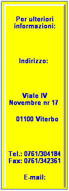 Casella di testo: Per ulteriori informazioni:
 
Indirizzo:  
 
Viale IV Novembre nr 17 
   01100 Viterbo
 
Tel.: 0761/304184 Fax: 0761/342361
E-mail:
 
 
 
 
 
 
 
 
 
isp-anmicvt@libero.it
 
 
 
 
 
 
 
 
 
 
 
 
 
 
 
 
