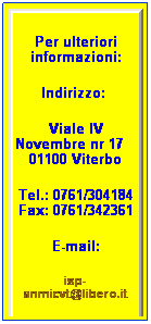Casella di testo: Per ulteriori informazioni:
Indirizzo:  
Viale IV Novembre nr 17    01100 Viterbo
Tel.: 0761/304184 Fax: 0761/342361
E-mail:
isp-anmicvt@libero.it
 
