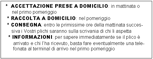 Casella di testo:  *  ACCETTAZIONE PRESE A DOMICILIO: in mattinata o
      nel primo pomeriggio
* RACCOLTA A DOMICILIO: nel pomeriggio
* CONSEGNA: entro le primissime ore della mattinata succes-
   siva i Vostri plichi saranno sulla scrivania di chi li aspetta
* INFORMAZIONI: per sapere immediatamente se il plico       
    arrivato e chi lha ricevuto, basta fare eventualmente una tele-
    fonata al terminal di arrivo nel primo pomeriggio   
 
