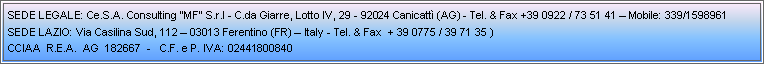 Casella di testo: SEDE LEGALE: Ce.S.A. Consulting MF S.r.l - C.da Giarre, Lotto IV, 29 - 92024 Canicatt (AG) - Tel. & Fax +39 0922 / 73 51 41  Mobile: 339/1598961Sede Lazio: Via Casilina Sud, 112  03013 Ferentino (FR)  Italy - Tel. & Fax  + 39 0775 / 39 71 35 ) CCIAA  R.E.A.  AG  182667  -   C.F. e P. IVA: 02441800840