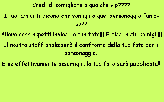 Casella di testo: Credi di somigliare a qualche vip????I tuoi amici ti dicono che somigli a quel personaggio famoso??Allora cosa aspetti inviaci la tua foto!!! E dicci a chi somigli!!!Il nostro staff analizzer il confronto della tua foto con il personaggio..E se effettivamente assomigli...la tua foto sar pubblicata!!