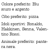 Casella di testo: Colore preferito: Blu scuro e argento
Cibo preferito: pizza
Idoli sportivi: Ronaldo, Hakkinen, Senna, Valentino Rossi.
Animale preferito: pantera nera.
