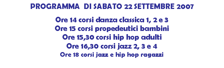 Casella di testo: PROGRAMMA  DI SABATO 22 SETTEMBRE 2007

Ore 14 corsi danza classica 1, 2 e 3
Ore 15 corsi propedeutici bambini
Ore 15,30 corsi hip hop adulti
Ore 16,30 corsi jazz 2, 3 e 4
Ore 18 corsi jazz e hip hop ragazzi


