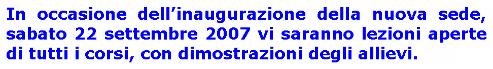 Casella di testo: In occasione dellinaugurazione della nuova sede, sabato 22 settembre 2007 vi saranno lezioni aperte di tutti i corsi, con dimostrazioni degli allievi.

