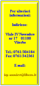 Casella di testo: Per ulteriori informazioni:
Indirizzo:  
Viale IV Novembre nr 17    01100 Viterbo
Tel.: 0761/304184 Fax: 0761/342361
E-mail:
isp-anmicvt@libero.it
 
