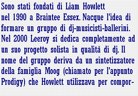 Casella di testo: Sono stati fondati di Liam Howlett nel 1990 a Braintee Essex. Nacque l'idea di formare un gruppo di dj-musicisti-ballerini. Nel 2000 Leeroy si dedica completamente ad un suo progetto solista in qualit di dj. Il nome del gruppo deriva da un sintetizzatore della famiglia Moog (chiamato per l'appunto Prodigy) che Howlett utilizzava per compor