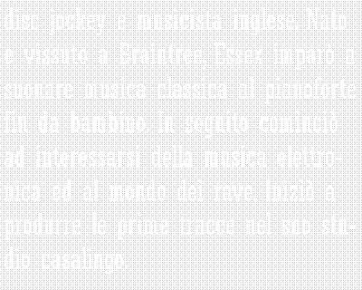 Casella di testo: disc jockey e musicista inglese. Nato e vissuto a Braintree, Essex impar a suonare musica classica al pianoforte fin da bambino. In seguito cominci ad interessarsi della musica elettronica ed al mondo dei rave. Inizi a produrre le prime tracce nel suo studio casalingo. 	