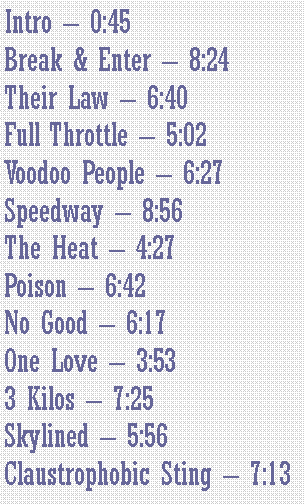 Casella di testo: Intro  0:45Break & Enter  8:24Their Law  6:40Full Throttle  5:02Voodoo People  6:27Speedway  8:56The Heat  4:27Poison  6:42No Good  6:17One Love  3:533 Kilos  7:25Skylined  5:56Claustrophobic Sting  7:13