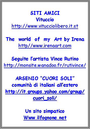 Casella di testo: SITI AMICIVitucciohttp://www.vitucciolibero.it.stThe  world  of  my  Art by Irenahttp//www.irenaart.comSeguite l’artista Vince Rutinohttp://monsite.wanadoo.fr/rutivince/ARSENIO “CUORI SOLI” comunità di italiani all’estero http://it.groups.yahoo.com/group/cuori_soli/Un sito simpaticoWww.ilfognone.net
