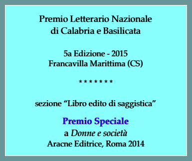 Premio Letterario Nazionale
di Calabria e Basilicata

5a Edizione - 2015
Francavilla Marittima (CS)

* * * * * * * 

sezione “Libro edito di saggistica”

Premio Speciale
a Donne e società 
Aracne Editrice, Roma 2014