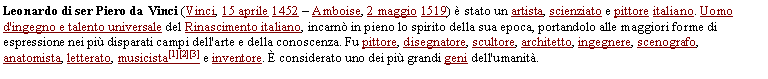 Casella di testo: Leonardo di ser Piero da Vinci (Vinci, 15 aprile 1452  Amboise, 2 maggio 1519)  stato un artista, scienziato e pittore italiano. Uomo d'ingegno e talento universale del Rinascimento italiano, incarn in pieno lo spirito della sua epoca, portandolo alle maggiori forme di espressione nei pi disparati campi dell'arte e della conoscenza. Fu pittore, disegnatore, scultore, architetto, ingegnere, scenografo, anatomista, letterato, musicista[1][2][3] e inventore.  considerato uno dei pi grandi geni dell'umanit.