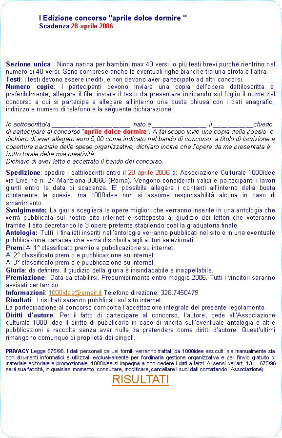 Rettangolo arrotondato: I Edizione concorso "aprile dolce dormire " Scadenza 28 aprile 2006Sezione unica : Ninna nanna per bambini max 40 versi, o pi testi brevi purch rientrino nel numero di 40 versi. Sono comprese anche le eventuali righe bianche tra una strofa e laltra. Testi: i testi devono essere inediti, e non devono aver partecipato ad altri concorsi. Numero copie: I partecipanti devono inviare una copia dellopera dattiloscritta e, preferibilmente, allegare il file; inviare il testo da presentare indicando sul foglio il nome del concorso a cui si partecipa e allegare allinterno una busta chiusa con i dati anagrafici, indirizzo e numero di telefono e la seguente dichiarazione:Io sottoscritto/a ______________________ nato a _______________ il ___________chiedo di partecipare al concorso aprile dolce dormire. A tal scopo invio una copia della poesia  e dichiaro di aver allegato euro 5,00 come indicato nel bando di concorso  a titolo di iscrizione e copertura parziale delle spese organizzative, dichiaro inoltre che lopera da me presentata  frutto totale della mia creativit.Dichiaro di aver letto e accettato il bando del concorso.Spedizione: spedire i dattiloscritti entro il 28 aprile 2006 a: Associazione Culturale 1000idee via Livorno n. 27 Manziana 00066 (Roma). Vengono considerati validi e partecipanti i lavori giunti entro la data di scadenza. E possibile allegare i contanti allinterno della busta contenente le poesie, ma 1000idee non si assume responsabilit alcuna in caso di smarrimento.Svolgimento: La giuria sceglier le opere migliori che verranno inserite in una antologia che verr pubblicata sul nostro sito internet e sottoposta al giudizio dei lettori che voteranno tramite il sito decretando le 3 opere preferite stabilendo cos la graduatoria finale. Antologia: Tutti  i finalisti inseriti nellantologia verranno pubblicati nel sito e in una eventuale pubblicazione cartacea che verr distribuita agli autori selezionati. Premi:Al 1 classificato premio e pubblicazione su internetAl 2 classificato premio e pubblicazione su internetAl 3 classificato premio e pubblicazione su internetGiuria: da definirsi. Il giudizio della giuria  insindacabile e inappellabile. Premiazione:  Data da stabilirsi. Presumibilmente entro maggio 2006. Tutti i vincitori saranno avvisati per tempo.Informazioni: 1000idee@email.it Telefono direzione: 328.7450479Risultati:  I risultati saranno pubblicati sul sito internet La partecipazione al concorso comporta laccettazione integrale del presente regolamento.Diritti dautore: Per il fatto di partecipare al concorso, lautore, cede allAssociazione culturale 1000 idee il diritto di pubblicarlo in caso di vincita sulleventuale antologia e altre pubblicazioni e raccolte senza aver nulla da pretendere come diritti dautore. Questultimi rimangono comunque di propriet dei singoli.
PRIVACY Legge 675/96. I dati personali da Lei forniti verranno trattati da 1000idee ass.cult. sia manualmente sia con strumenti informatici e utilizzati esclusivamente per l'ordinaria gestione organizzativa e per l'invio gratuito di materiale editoriale e promozionale. 1000idee si impegna a non cedere i dati a terzi. Ai sensi dell'art. 13 L. 675/96 sar sua facolt, in qualsiasi momento, consultare, modificare, cancellare i suoi dati contattando lAssociazione).  RISULTATI