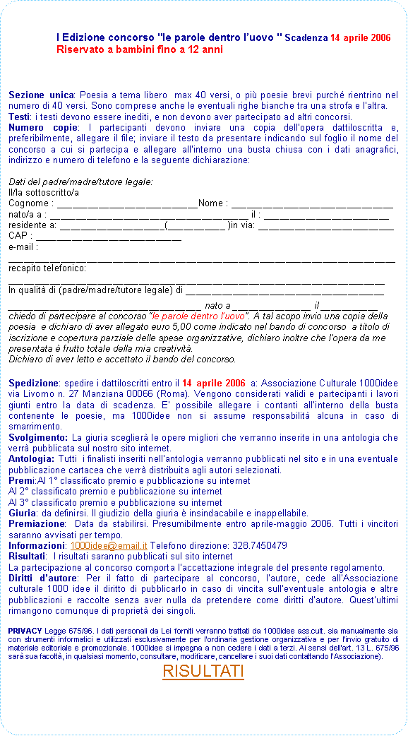 Rettangolo arrotondato: I Edizione concorso "le parole dentro luovo " Scadenza 14 aprile 2006 Riservato a bambini fino a 12 anniSezione unica: Poesia a tema libero  max 40 versi, o pi poesie brevi purch rientrino nel numero di 40 versi. Sono comprese anche le eventuali righe bianche tra una strofa e laltra. Testi: i testi devono essere inediti, e non devono aver partecipato ad altri concorsi. Numero copie: I partecipanti devono inviare una copia dellopera dattiloscritta e, preferibilmente, allegare il file; inviare il testo da presentare indicando sul foglio il nome del concorso a cui si partecipa e allegare allinterno una busta chiusa con i dati anagrafici, indirizzo e numero di telefono e la seguente dichiarazione:Dati del padre/madre/tutore legale:Il/la sottoscritto/aCognome : ___________________________Nome : _______________________________nato/a a : ______________________________________ il : ________________________residente a: ____________________(___________ )in via: __________________________CAP : ____________________________e-mail : __________________________________________________________________________recapito telefonico: ________________________________________________________________________In qualit di (padre/madre/tutore legale) di ___________________________________________________________________________ nato a _______________ il ___________chiedo di partecipare al concorso le parole dentro luovo. A tal scopo invio una copia della poesia  e dichiaro di aver allegato euro 5,00 come indicato nel bando di concorso  a titolo di iscrizione e copertura parziale delle spese organizzative, dichiaro inoltre che lopera da me presentata  frutto totale della mia creativit.Dichiaro di aver letto e accettato il bando del concorso.Spedizione: spedire i dattiloscritti entro il 14 aprile 2006 a: Associazione Culturale 1000idee via Livorno n. 27 Manziana 00066 (Roma). Vengono considerati validi e partecipanti i lavori giunti entro la data di scadenza. E possibile allegare i contanti allinterno della busta contenente le poesie, ma 1000idee non si assume responsabilit alcuna in caso di smarrimento.Svolgimento: La giuria sceglier le opere migliori che verranno inserite in una antologia che verr pubblicata sul nostro sito internet. Antologia: Tutti  i finalisti inseriti nellantologia verranno pubblicati nel sito e in una eventuale pubblicazione cartacea che verr distribuita agli autori selezionati. Premi:Al 1 classificato premio e pubblicazione su internetAl 2 classificato premio e pubblicazione su internetAl 3 classificato premio e pubblicazione su internetGiuria: da definirsi. Il giudizio della giuria  insindacabile e inappellabile. Premiazione:  Data da stabilirsi. Presumibilmente entro aprile-maggio 2006. Tutti i vincitori saranno avvisati per tempo.Informazioni: 1000idee@email.it Telefono direzione: 328.7450479Risultati:  I risultati saranno pubblicati sul sito internet La partecipazione al concorso comporta laccettazione integrale del presente regolamento.Diritti dautore: Per il fatto di partecipare al concorso, lautore, cede allAssociazione culturale 1000 idee il diritto di pubblicarlo in caso di vincita sulleventuale antologia e altre pubblicazioni e raccolte senza aver nulla da pretendere come diritti dautore. Questultimi rimangono comunque di propriet dei singoli.
PRIVACY Legge 675/96. I dati personali da Lei forniti verranno trattati da 1000idee ass.cult. sia manualmente sia con strumenti informatici e utilizzati esclusivamente per l'ordinaria gestione organizzativa e per l'invio gratuito di materiale editoriale e promozionale. 1000idee si impegna a non cedere i dati a terzi. Ai sensi dell'art. 13 L. 675/96 sar sua facolt, in qualsiasi momento, consultare, modificare, cancellare i suoi dati contattando lAssociazione).  RISULTATI