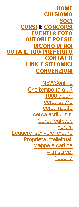 Casella di testo: HOMECHI SIAMOSOCICORSI E CONCORSIEVENTI & FOTOAUTORI E POESIEDICONO DI NOIVOTA IL TUO PREFERITOCONTATTILINK E SITI AMICICONVENZIONI NEWSonlineChe tempo fa a...?1000 giochicerca sagrecerca ricettecerca agriturismiCerca sul webForumLeggere, scrivere, crearePropriet intellettualiMappe e cartineAltri servizi1000Tg