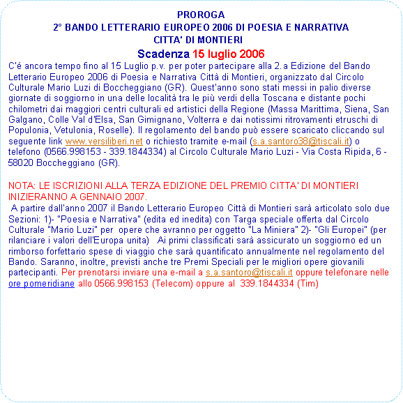 Rettangolo arrotondato: PROROGA 2 BANDO LETTERARIO EUROPEO 2006 DI POESIA E NARRATIVA CITTA' DI MONTIERI  Scadenza 15 luglio 2006C' ancora tempo fino al 15 Luglio p.v. per poter partecipare alla 2.a Edizione del Bando Letterario Europeo 2006 di Poesia e Narrativa Citt di Montieri, organizzato dal Circolo Culturale Mario Luzi di Boccheggiano (GR). Quest'anno sono stati messi in palio diverse giornate di soggiorno in una delle localit tra le pi verdi della Toscana e distante pochi chilometri dai maggiori centri culturali ed artistici della Regione (Massa Marittima, Siena, San Galgano, Colle Val d'Elsa, San Gimignano, Volterra e dai notissimi ritrovamenti etruschi di Populonia, Vetulonia, Roselle). Il regolamento del bando pu essere scaricato cliccando sul seguente link www.versiliberi.net o richiesto tramite e-mail (s.a.santoro38@tiscali.it) o telefono (0566.998153 - 339.1844334) al Circolo Culturale Mario Luzi - Via Costa Ripida, 6 - 58020 Boccheggiano (GR). NOTA: LE ISCRIZIONI ALLA TERZA EDIZIONE DEL PREMIO CITTA' DI MONTIERI INIZIERANNO A GENNAIO 2007. A partire dall'anno 2007 il Bando Letterario Europeo Citt di Montieri sar articolato solo due Sezioni: 1)- "Poesia e Narrativa" (edita ed inedita) con Targa speciale offerta dal Circolo Culturale "Mario Luzi" per  opere che avranno per oggetto "La Miniera" 2)- "Gli Europei" (per rilanciare i valori dell'Europa unita)   Ai primi classificati sar assicurato un soggiorno ed un rimborso forfettario spese di viaggio che sar quantificato annualmente nel regolamento del Bando. Saranno, inoltre, previsti anche tre Premi Speciali per le migliori opere giovanili partecipanti. Per prenotarsi inviare una e-mail a s.a.santoro@tiscali.it oppure telefonare nelle ore pomeridiane allo 0566.998153 (Telecom) oppure al  339.1844334 (Tim) 