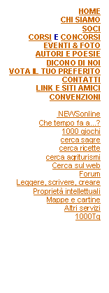 Casella di testo: HOMECHI SIAMOSOCICORSI E CONCORSIEVENTI & FOTOAUTORI E POESIEDICONO DI NOIVOTA IL TUO PREFERITOCONTATTILINK E SITI AMICICONVENZIONI NEWSonlineChe tempo fa a...?1000 giochicerca sagrecerca ricettecerca agriturismiCerca sul webForumLeggere, scrivere, crearePropriet intellettualiMappe e cartineAltri servizi1000Tg