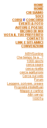 Casella di testo: HOMEHOMECHI SIAMOSOCICORSI E CONCORSIEVENTI & FOTOAUTORI E POESIEDICONO DI NOIVOTA IL TUO PREFERITOCONTATTILINK E SITI AMICICONVENZIONI NEWSonlineChe tempo fa a...?1000 giochicerca sagrecerca ricettecerca agriturismiCerca sul webForumLeggere, scrivere, crearePropriet intellettualiMappe e cartineAltri servizi1000Tg