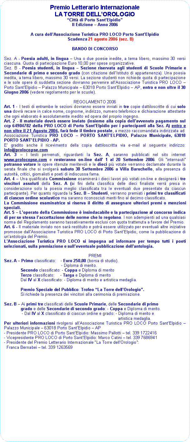 Rettangolo arrotondato: Premio Letterario Internazionale                    LA TORRE DELLOROLOGIOCitt di Porto SantElpidioII Edizione  Anno 2006A cura dellAssociazione Turistica PRO LOCO Porto SantElpidioScadenza 21 agosto 2006 (sez. B)BANDO DI CONCORSOSez. A - Poesia adulti, in lingua  Una o due poesie inedite, a tema libero, massimo 30 versi ciascuna. Quota di partecipazione Euro 10,00 per spese organizzative.Sez. B - Poesia studenti, in lingua  Sezione riservata agli studenti di Scuole Primarie e Secondarie di primo e secondo grado (con citazione dellIstituto di appartenenza). Una poesia inedita, a tema libero, massimo 30 versi. La sezione studenti non richiede quota di partecipazione e le sole opere di suddetta sezione dovranno pervenire allAssociazione Turistica PRO LOCO  Porto SantElpidio  Palazzo Municipale  63018 Porto SantElpidio  AP, entro e non oltre il 30 Giugno 2006 (vedere regolamento per le scuole).REGOLAMENTO 2006Art. 1 - I testi di entrambe le sezioni dovranno essere inviati in tre copie dattiloscritte di cui solo una dovr recare in calce nome, cognome, indirizzo, numero telefonico e dichiarazione attestante che ogni elaborato  assolutamente inedito ed opera del proprio ingegno.Art. 2 - Il materiale dovr essere inviato (insieme alla copia dellavvenuto pagamento sul ccp 64904782 della PRO LOCO di Porto SantElpidio per i partecipanti alla Sez. A) entro e non oltre il 21 Agosto 2006, far fede il timbro postale, a mezzo raccomandata indirizzata ad: Associazione Turistica PRO LOCO  PORTO SANTELPIDIO, Palazzo Municipale, 63018 PORTO SANTELPIDIO - AP.E gradito anche il ricevimento della copia dattiloscritta via e-mail al seguente indirizzo: info@prolocopse.com Art. 3  I testi pervenuti, riguardanti la Sez. A, saranno pubblicati nel sito internet www.prolocopse.com e resteranno on-line dall 1 al 20 Settembre 2006. Gli internauti potranno votare le opere ritenute meritevoli e le dieci pi votate verranno declamate durante la serata finale che si svolger sabato 30 Settembre 2006 a Villa Baruchello, alla presenza di autorit, critici, giornalisti e poeti di indiscussa fama. Art. 4  Una qualificata Commissione esaminer i dieci lavori pi votati on-line e designer i tre vincitori assoluti della Sez. A (ai fini della classifica delle dieci finaliste verr presa in considerazione solo la poesia meglio classificata tra le eventuali due presentate da ciascun partecipante). Per quanto riguarda la Sez. B  Studenti, verranno premiati i primi tre classificati di ciascun ordine scolastico ma saranno riconosciuti meriti fino al decimo classificato. La Commissione esaminatrice si riserva il diritto di assegnare ulteriori premi o menzioni speciali.  Art. 5  Loperato della Commissione  insindacabile e la partecipazione al concorso indica di per se stessa laccettazione delle norme che lo regolano. I non adempienti ad una qualsiasi norma del Regolamento saranno tassativamente esclusi con quota trattenuta a favore del Premio. Art. 6 - Il materiale inviato non sar restituito e potr essere utilizzato per eventuali altre iniziative promosse dallAssociazione Turistica PRO LOCO di Porto SantElpidio, come la pubblicazione di unantologia del Premio. LAssociazione Turistica PRO LOCO si impegna ad informare per tempo tutti i poeti selezionati, sulla premiazione e sulleventuale pubblicazione dellantologia.PREMISez. A  Primo classificato:    - Euro 250,00 (borsa di studio).                                                 - Diploma di merito.              Secondo classificato: - Coppa e Diploma di merito              Terzo classificato:     - Targa e Diploma di merito              Dal IV al X classificato: - Diploma di merito e artistica medaglia.              Premio Speciale del Pubblico: Trofeo La Torre dellOrologio.              Si richiede la presenza dei vincitori alla cerimonia di premiazione. Sez. B  Ai primi tre classificati delle Scuole Primarie, delle Secondarie di primo                         grado e delle Secondarie di secondo grado: - Coppa e Diploma di merito.       - Dal IV al X classificato di ciascun ordine e grado: - Diploma di merito e                                                                                                   artistica medaglia.Per ulteriori informazioni rivolgersi allAssociazione Turistica PRO LOCO Porto SantElpidio  Palazzo Municipale  63018 Porto SantElpidio  AP- Presidente PRO LOCO di Porto SantElpidio: Massimo Pallotti  tel. 339 1722416- Vicepresidente PRO LOCO di Porto SantElpidio: Marco Catini  tel. 339 7686941- Presidente del Premio Letterario Internazionale La Torre dellOrologio:   Franca Bernabei  tel. 339 1263569   