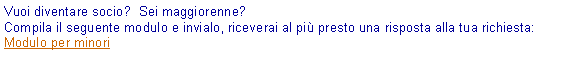Casella di testo: Vuoi diventare socio?  Sei maggiorenne?Compila il seguente modulo e invialo, riceverai al pi presto una risposta alla tua richiesta:Modulo per minori