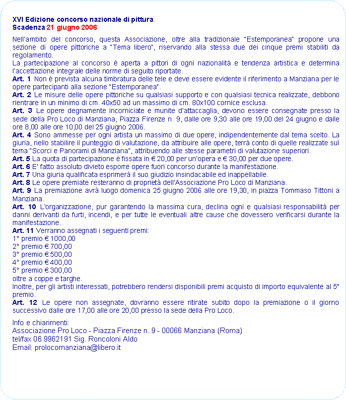 Rettangolo arrotondato: XVI Edizione concorso nazionale di pitturaScadenza 21 giugno 2006Nellambito del concorso, questa Associazione, oltre alla tradizionale Estemporanea propone una sezione di opere pittoriche a Tema libero, riservando alla stessa due dei cinque premi stabiliti da regolamento.La partecipazione al concorso  aperta a pittori di ogni nazionalit e tendenza artistica e determina laccettazione integrale delle norme di seguito riportate.Art. 1 Non  prevista alcuna timbratura delle tele e deve essere evidente il riferimento a Manziana per le opere partecipanti alla sezione Estemporanea.Art. 2 Le misure delle opere pittoriche su qualsiasi supporto e con qualsiasi tecnica realizzate, debbono rientrare in un minimo di cm. 40x50 ad un massimo di cm. 80x100 cornice esclusa.Art. 3 Le opere degnamente incorniciate e munite dattaccaglia, devono essere consegnate presso la sede della Pro Loco di Manziana, Piazza Firenze n. 9, dalle ore 9,30 alle ore 19,00 del 24 giugno e dalle ore 8,00 alle ore 10,00 del 25 giugno 2006.Art. 4 Sono ammesse per ogni artista un massimo di due opere, indipendentemente dal tema scelto. La giuria, nello stabilire il punteggio di valutazione, da attribuire alle opere, terr conto di quelle realizzate sul tema Scorci e Panorami di Manziana, attribuendo alle stesse parametri di valutazione superiori.Art. 5 La quota di partecipazione  fissata in  20,00 per unopera e  30,00 per due opere.Art. 6 E fatto assoluto divieto esporre opere fuori concorso durante la manifestazione.Art. 7 Una giuria qualificata esprimer il suo giudizio insindacabile ed inappellabile.Art. 8 Le opere premiate resteranno di propriet dellAssociazione Pro Loco di Manziana.Art. 9 La premiazione avr luogo domenica 25 giugno 2006 alle ore 19,30, in piazza Tommaso Tittoni a Manziana.Art. 10 Lorganizzazione, pur garantendo la massima cura, declina ogni e qualsiasi responsabilit per danni derivanti da furti, incendi, e per tutte le eventuali altre cause che dovessero verificarsi durante la manifestazione.Art. 11 Verranno assegnati i seguenti premi:1 premio  1000,002 premio  700,003 premio  500,004 premio  400,005 premio  300,00oltre a coppe e targhe.Inoltre, per gli artisti interessati, potrebbero rendersi disponibili premi acquisto di importo equivalente al 5 premio.Art. 12 Le opere non assegnate, dovranno essere ritirate subito dopo la premiazione o il giorno successivo dalle ore 17,00 alle ore 20,00 presso la sede della Pro Loco.Info e chiarimenti: Associazione Pro Loco - Piazza Firenze n. 9 - 00066 Manziana (Roma) tel/fax 06.9962191 Sig. Roncoloni AldoEmail: prolocomanziana@libero.it 