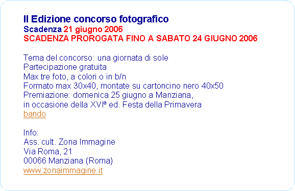 Rettangolo arrotondato: II Edizione concorso fotograficoScadenza 21 giugno 2006SCADENZA PROROGATA FINO A SABATO 24 GIUGNO 2006Tema del concorso: una giornata di solePartecipazione gratuitaMax tre foto, a colori o in b/nFormato max 30x40, montate su cartoncino nero 40x50Premiazione: domenica 25 giugno a Manziana,in occasione della XVI ed. Festa della PrimaverabandoInfo: Ass. cult. Zona ImmagineVia Roma, 2100066 Manziana (Roma)www.zonaimmagine.it