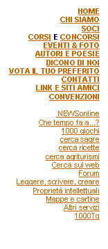 Casella di testo: HOMECHI SIAMOSOCICORSI E CONCORSIEVENTI & FOTOAUTORI E POESIEDICONO DI NOIVOTA IL TUO PREFERITOCONTATTILINK E SITI AMICICONVENZIONI NEWSonlineChe tempo fa a...?1000 giochicerca sagrecerca ricettecerca agriturismiCerca sul webForumLeggere, scrivere, crearePropriet intellettualiMappe e cartineAltri servizi1000Tg