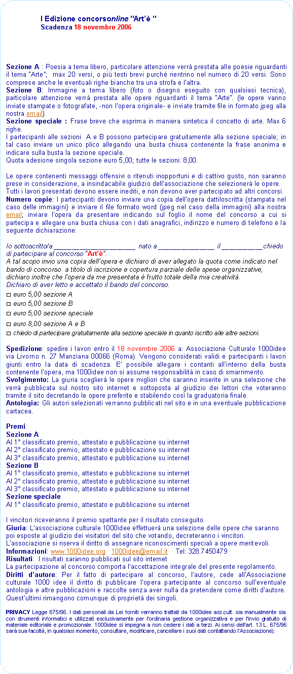 Rettangolo arrotondato: I Edizione concorsonline "Art " Scadenza 18 novembre 2006Sezione A : Poesia a tema libero, particolare attenzione verr prestata alle poesie riguardanti il tema Arte;  max 20 versi, o pi testi brevi purch rientrino nel numero di 20 versi. Sono comprese anche le eventuali righe bianche tra una strofa e laltra. Sezione B: Immagine a tema libero (foto o disegno eseguito con qualsiasi tecnica), particolare attenzione verr prestata alle opere riguardanti il tema Arte. (le opere vanno inviate stampate o fotografate, -non lopera originale- e inviate tramite file in formato jpeg alla nostra email).Sezione speciale : Frase breve che esprima in maniera sintetica il concetto di arte. Max 6 righe.I partecipanti alle sezioni  A e B possono partecipare gratuitamente alla sezione speciale; in tal caso inviare un unico plico allegando una busta chiusa contenente la frase anonima e indicare sulla busta la sezione speciale.Quota adesione singola sezione euro 5,00; tutte le sezioni: 8,00.Le opere contenenti messaggi offensivi o ritenuti inopportuni e di cattivo gusto, non saranno prese in considerazione, a insindacabile giudizio dellassociazione che selezioner le opere.Tutti i lavori presentati devono essere inediti, e non devono aver partecipato ad altri concorsi. Numero copie: I partecipanti devono inviare una copia dellopera dattiloscritta (stampata nel caso delle immagini) e inviare il file formato word (jpeg nel caso della immagini) alla nostra email; inviare lopera da presentare indicando sul foglio il nome del concorso a cui si partecipa e allegare una busta chiusa con i dati anagrafici, indirizzo e numero di telefono e la seguente dichiarazione:Io sottoscritto/a ______________________ nato a _______________ il ___________chiedo di partecipare al concorso Art. A tal scopo invio una copia dellopera e dichiaro di aver allegato la quota come indicato nel bando di concorso  a titolo di iscrizione e copertura parziale delle spese organizzative, dichiaro inoltre che lopera da me presentata  frutto totale della mia creativit.Dichiaro di aver letto e accettato il bando del concorso.□ euro 5,00 sezione A□ euro 5,00 sezione B□ euro 5,00 sezione speciale□ euro 8,00 sezione A e B□ chiedo di partecipare gratuitamente alla sezione speciale in quanto iscritto alle altre sezioni.Spedizione: spedire i lavori entro il 18 novembre 2006 a: Associazione Culturale 1000idee via Livorno n. 27 Manziana 00066 (Roma). Vengono considerati validi e partecipanti i lavori giunti entro la data di scadenza. E possibile allegare i contanti allinterno della busta contenente lopera, ma 1000idee non si assume responsabilit in caso di smarrimento.Svolgimento: La giuria sceglier le opere migliori che saranno inserite in una selezione che verr pubblicata sul nostro sito internet e sottoposta al giudizio dei lettori che voteranno tramite il sito decretando le opere preferite e stabilendo cos la graduatoria finale. Antologia: Gli autori selezionati verranno pubblicati nel sito e in una eventuale pubblicazione cartacea.Premi:Sezione AAl 1 classificato premio, attestato e pubblicazione su internetAl 2 classificato premio, attestato e pubblicazione su internetAl 3 classificato premio, attestato e pubblicazione su internetSezione BAl 1 classificato premio, attestato e pubblicazione su internetAl 2 classificato premio, attestato e pubblicazione su internetAl 3 classificato premio, attestato e pubblicazione su internetSezione specialeAl 1 classificato premio, attestato e pubblicazione su internetI vincitori riceveranno il premio spettante per il risultato conseguito. Giuria: Lassociazione culturale 1000idee effettuer una selezione delle opere che saranno poi esposte al giudizio dei visitatori del sito che votando, decreteranno i vincitori.Lassociazione si riserva il diritto di assegnare riconoscimenti speciali a opere meritevoli.Informazioni: www.1000idee.org   1000idee@email.it    Tel: 328.7450479Risultati:  I risultati saranno pubblicati sul sito internet La partecipazione al concorso comporta laccettazione integrale del presente regolamento.Diritti dautore: Per il fatto di partecipare al concorso, lautore, cede allAssociazione culturale 1000 idee il diritto di pubblicare lopera partecipante al concorso sulleventuale antologia e altre pubblicazioni e raccolte senza aver nulla da pretendere come diritti dautore. Questultimi rimangono comunque di propriet dei singoli.
PRIVACY Legge 675/96. I dati personali da Lei forniti verranno trattati da 1000idee ass.cult. sia manualmente sia con strumenti informatici e utilizzati esclusivamente per l'ordinaria gestione organizzativa e per l'invio gratuito di materiale editoriale e promozionale. 1000idee si impegna a non cedere i dati a terzi. Ai sensi dell'art. 13 L. 675/96 sar sua facolt, in qualsiasi momento, consultare, modificare, cancellare i suoi dati contattando lAssociazione).  