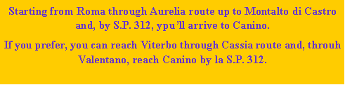 Casella di testo: Starting from Roma through Aurelia route up to Montalto di Castro and, by S.P. 312, ypull arrive to Canino.If you prefer, you can reach Viterbo through Cassia route and, throuh Valentano, reach Canino by la S.P. 312.