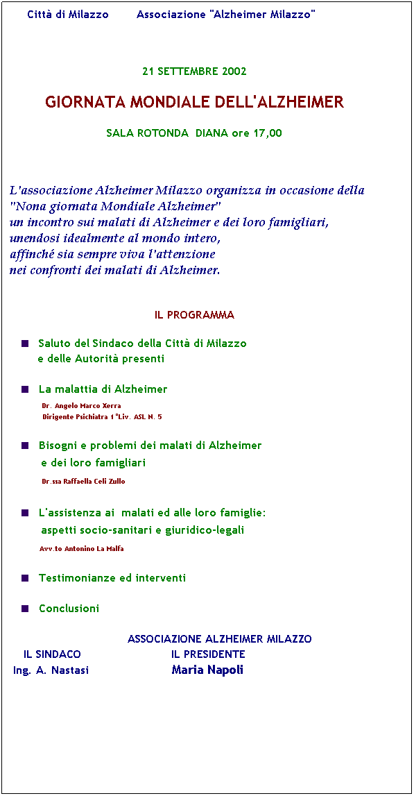 Casella di testo:      Citt di Milazzo        Associazione "Alzheimer Milazzo"

21 SETTEMBRE 2002
GIORNATA MONDIALE DELL'ALZHEIMER
SALA ROTONDA  DIANA ore 17,00

L'associazione Alzheimer Milazzo organizza in occasione della "Nona giornata Mondiale Alzheimer" 
un incontro sui malati di Alzheimer e dei loro famigliari, unendosi idealmente al mondo intero,
affinch sia sempre viva l'attenzione 
nei confronti dei malati di Alzheimer.
 
IL PROGRAMMA
Saluto del Sindaco della Citt di Milazzo
        e delle Autorit presenti

La malattia di Alzheimer 
           Dr. Angelo Marco Xerra
                Dirigente Psichiatra 1Liv. ASL N. 5

Bisogni e problemi dei malati di Alzheimer
         e dei loro famigliari
             Dr.ssa Raffaella Celi Zullo

L'assistenza ai  malati ed alle loro famiglie:
         aspetti socio-sanitari e giuridico-legali
           Avv.to Antonino La Malfa

Testimonianze ed interventi

Conclusioni

                                  ASSOCIAZIONE ALZHEIMER MILAZZO
    IL SINDACO                          IL PRESIDENTE
 Ing. A. Nastasi                        Maria Napoli





