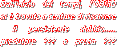 Dall'inizio dei tempi, l'UOMO
si  trovato a tentare di risolvere
 il persistente dubbio......
predatore ??? o preda ???
