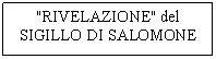Casella di testo: "RIVELAZIONE" del
SIGILLO DI SALOMONE

